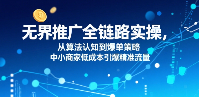 ​无界推广全链路实操，从算法认知到爆单策略，中小商家低成本引爆精准流量-zhichuangquan