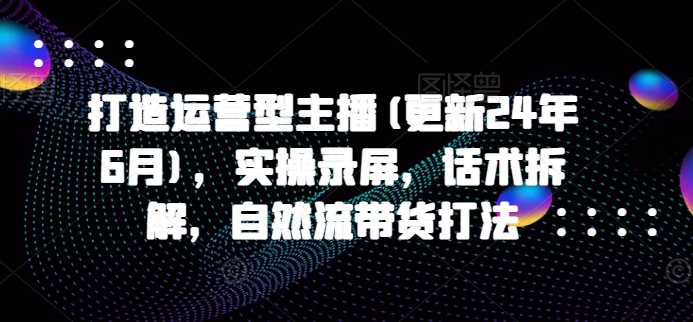 打造运营型主播(更新25年7月)，实操录屏，话术拆解，自然流带货打法-zhichuangquan