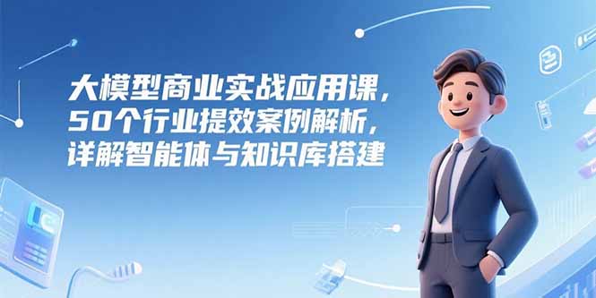 大模型商业实战应用课，50个行业提效案例解析，详解智能体与知识库搭建-zhichuangquan
