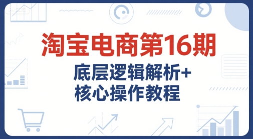 淘宝电商第16期，底层逻辑解析+核心操作教程，运营、推广提升能力的必学课程+配套资料-zhichuangquan