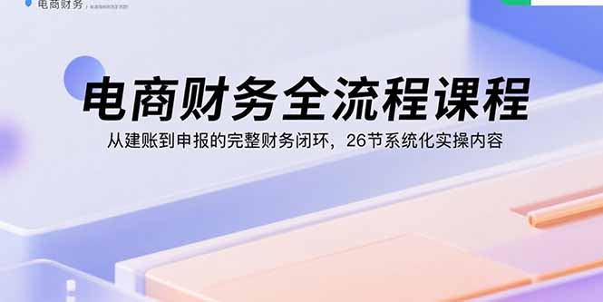 电商财务全流程课程：从建账到申报的完整财务闭环，26节系统化实操内容-zhichuangquan