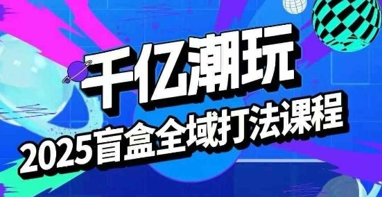 2025盲盒全域全套打法课，盲盒起号、选品、话术、私域等-zhichuangquan