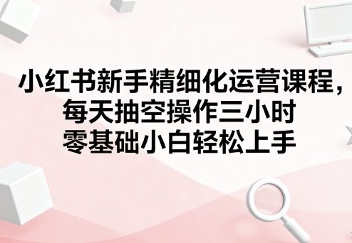 小红书新手精细化运营课程，每天抽空操作三小时，零基础小白轻松上手-zhichuangquan