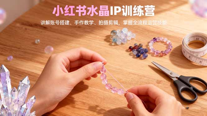 小红书水晶IP训练营，讲解账号搭建、手作教学、拍摄剪辑，全流程运营技能-zhichuangquan