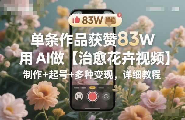 单条作品获赞83W，用AI做【治愈花卉视频】，制作+起号+多种变现，详细教程-zhichuangquan