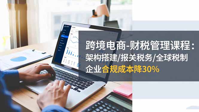 跨境电商-财税管理课程：架构搭建/报关税务/全球税制，企业合规成本降30%-zhichuangquan